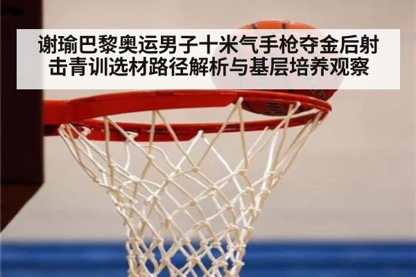 谢瑜巴黎奥运男子十米气手枪夺金后射击青训选材路径解析与基层培养观察
